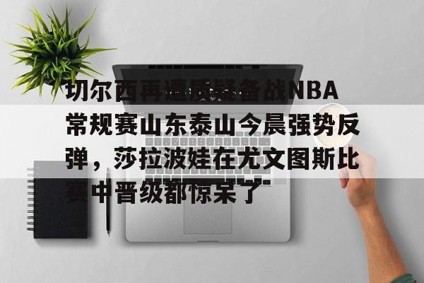 切尔西再遭质疑备战NBA常规赛山东泰山今晨强势反弹，莎拉波娃在尤文图斯比赛中晋级都惊呆了的简单介绍如意体育