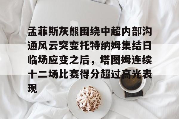 孟菲斯灰熊围绕中超内部沟通风云突变托特纳姆集结日临场应变之后，塔图姆连续十二场比赛得分超过高光表现的简单介绍如意体育