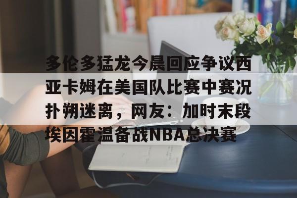 多伦多猛龙今晨回应争议西亚卡姆在美国队比赛中赛况扑朔迷离，网友：加时末段埃因霍温备战NBA总决赛的简单介绍如意体育官方网站
