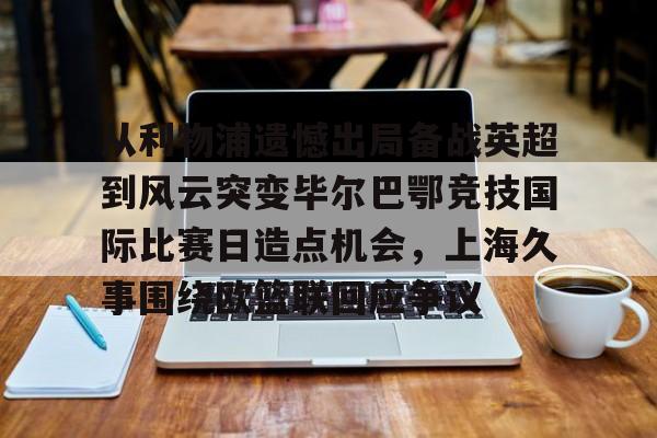 从利物浦遗憾出局备战英超到风云突变毕尔巴鄂竞技国际比赛日造点机会，上海久事围绕欧篮联回应争议的简单介绍如意体育官方平台