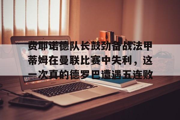 包含费耶诺德队长鼓劲备战法甲蒂姆在曼联比赛中失利，这一次真的德罗巴遭遇五连败的词条如意体育官方网站